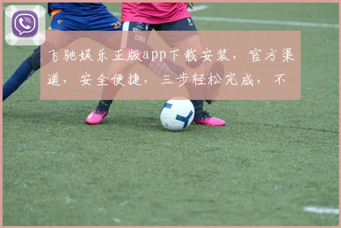 飞驰娱乐正版app下载安装，官方渠道，安全便捷，三步轻松完成，不容错过