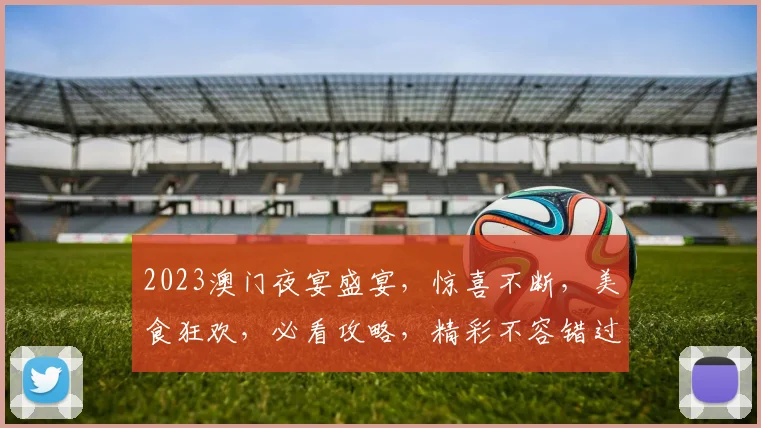 2023澳门夜宴盛宴，惊喜不断，美食狂欢，必看攻略，精彩不容错过